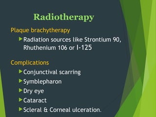Radiotherapy
Plaque brachytherapy
Radiation sources like Strontium 90,
Rhuthenium 106 or I-125 
Complications
Conjunctival scarring
Symblepharon
Dry eye
Cataract
Scleral & Corneal ulceration.
 