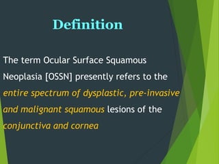 Definition
The term Ocular Surface Squamous
Neoplasia [OSSN] presently refers to the
entire spectrum of dysplastic, pre-invasive
and malignant squamous lesions of the
conjunctiva and cornea
 