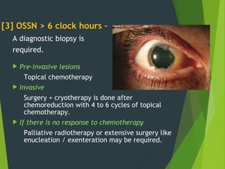 [3] OSSN > 6 clock hours –
A diagnostic biopsy is
required.
 Pre-invasive lesions
Topical chemotherapy
 Invasive
Surgery + cryotherapy is done after
chemoreduction with 4 to 6 cycles of topical
chemotherapy.
 If there is no response to chemotherapy
Palliative radiotherapy or extensive surgery like
enucleation / exenteration may be required.
 