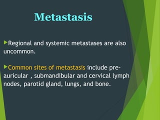 Metastasis
Regional and systemic metastases are also
uncommon.
Common sites of metastasis include pre-
auricular , submandibular and cervical lymph
nodes, parotid gland, lungs, and bone.
 