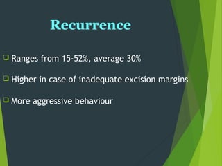 Recurrence
 Ranges from 15-52%, average 30%
 Higher in case of inadequate excision margins
 More aggressive behaviour
 