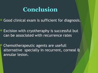 Conclusion
 Good clinical exam is sufficient for diagnosis.
 Excision with cryotheraphy is successful but
can be associated with recurrence rates
 Chemotherapeutic agents are usefull
alternative specially in recurrent, corneal &
annular lesion.
 