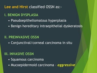 Lee and Hirst classified OSSN as:-
I. BENIGN DYSPLASIA
• Pseudoepitheliomatous hyperplasia
• Benign hereditary intraepithelial dyskeratosis
II. PREINVASIVE OSSN
• Conjunctival/corneal carcinoma in situ
III. INVASIVE OSSN
• Squamous carcinoma
• Mucoepidermoid carcinoma – aggressive
 