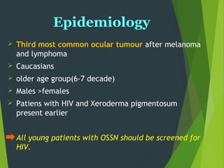 Epidemiology
 Third most common ocular tumour after melanoma
and lymphoma
 Caucasians
 older age group(6-7 decade)
 Males >females
 Patiens with HIV and Xeroderma pigmentosum
present earlier
All young patients with OSSN should be screened for
HIV.
 