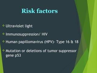 Risk factors
 Ultraviolet light
 Immunosuppression/ HIV
 Human papillomavirus (HPV)- Type 16 & 18
 Mutation or deletions of tumor suppressor
gene p53
 