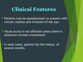 Clinical Features
 Patients may be asymptomatic or present with
chronic redness and irritation of the eye.
 Visual acuity is not affected unless there is
extensive corneal involvement
 In most cases, patient has the history of
several months.
 