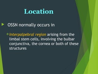 Location
 OSSN normally occurs in
Interpalpebral region arising from the
limbal stem cells, involving the bulbar
conjunctiva, the cornea or both of these
structures
 