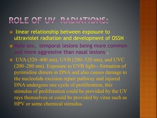  linear relationship between exposure to
ultraviolet radiation and development of OSSN
 Male sex, temporal lesions being more common
and more aggressive than nasal lesions .
 UVA (320–400 nm), UVB (280–320 nm), and UVC
(200–280 nm). Exposure to UVB light-- formation of
pyrimidine dimers in DNA and also causes damage to
the nucleotide excision repair pathway and injured
DNA undergoes one cycle of proliferation, this
stimulus of proliferation could be provided by the UV
rays themselves or could be provided by virus such as
HPV or some chemical stimulus.
 