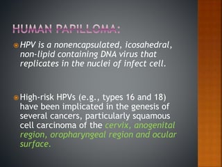  HPV is a nonencapsulated, icosahedral,
non-lipid containing DNA virus that
replicates in the nuclei of infect cell.
 High-risk HPVs (e.g., types 16 and 18)
have been implicated in the genesis of
several cancers, particularly squamous
cell carcinoma of the cervix, anogenital
region, oropharyngeal region and ocular
surface.
 