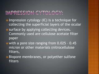  Impression cytology (IC) is a technique for
collecting the superficial layers of the ocular
 surface by applying collecting devices.
Commonly used are cellulose acetate filter
paper
 with a pore size ranging from 0.025 – 0.45
micron or other materials (nitrocellulose
filters,
 Biopore membranes, or polyether sulfone
filters
 
