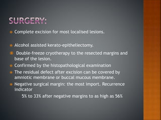  Complete excision for most localised lesions.
 Alcohol assisted kerato-epitheliectomy.
 Double-freeze cryotherapy to the resected margins and
base of the lesion.
 Confirmed by the histopathological examination
 The residual defect after excision can be covered by
amniotic membrane or buccal mucous membrane.
 Negative surgical margin: the most import. Recurrence
indicator
5% to 33% after negative margins to as high as 56%
 
