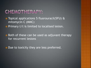  Topical applications 5 fluorouracil(5FU) &
mitomycin C (MMC)
 Primary t/t is limited to localised lesion.
 Both of these can be used as adjuvant therapy
for recurrent lesions
 Due to toxicity they are less preferred.
 