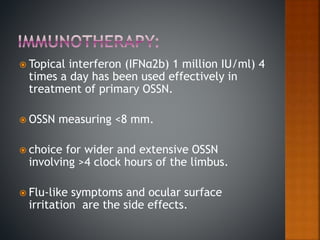  Topical interferon (IFNα2b) 1 million IU/ml) 4
times a day has been used effectively in
treatment of primary OSSN.
 OSSN measuring <8 mm.
 choice for wider and extensive OSSN
involving >4 clock hours of the limbus.
 Flu-like symptoms and ocular surface
irritation are the side effects.
 