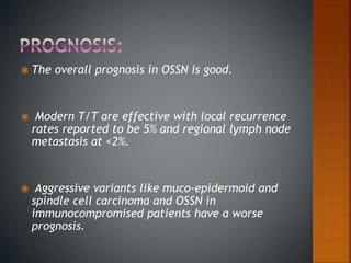  The overall prognosis in OSSN is good.
 Modern T/T are effective with local recurrence
rates reported to be 5% and regional lymph node
metastasis at <2%.
 Aggressive variants like muco-epidermoid and
spindle cell carcinoma and OSSN in
immunocompromised patients have a worse
prognosis.
 