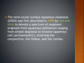 The term ocular surface squamous neoplasia
(OSSN) was first described in 1995 by Lee and
Hirst to denote a spectrum of neoplasm
originate from squamous epithelium ranging
from simple dysplasia to invasive squamous
cell carcinoma(SCC), involving the
conjunctiva, the limbus, and the cornea.
 