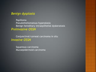 Benign dysplasia
Papilloma
Pseudotheliomatous hyperplasia
Benign hereditary intraepithelial dyskeratosis
Preinvasive OSSN
Conjunctival/corneal carcinoma in situ
Invasive OSSN
Squamous carcinoma
Mucoepidermoid carcinoma
 
