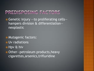  Genetic injury -–to proliferating cells—
hampers division & differentiation—
neoplastic
 Mutagenic factors:
 Uv radiations
 Hpv & hiv
 Other—petroleum products,heavy
cigarettes,arsenics,trifluridine
 