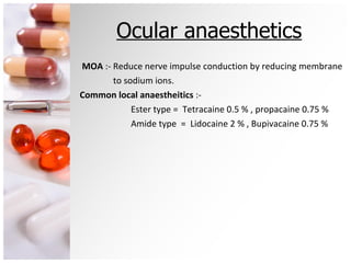 Ocular anaesthetics MOA  :- Reduce nerve impulse conduction by reducing membrane to sodium ions. Common local anaestheitics  :-  Ester type =  Tetracaine 0.5 % , propacaine 0.75 %  Amide type  =  Lidocaine 2 % , Bupivacaine 0.75 % 