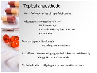 Topical anaesthetic Aim :- To block nerves of superficial cornea Advantages :- No needle insertion No haemorrage Systemic anticoagulants can use Patient alert Disadvantages :-  No akinesia Not adequate anaesthesia Adv effects :- Corneal stinging ,epithelial & endothelial toxicity Allergy  & contact dermatitis Contraindications :- Nystagmus , uncooperative patients 