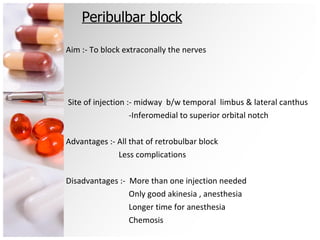 Peribulbar block Aim :- To block extraconally the nerves Site of injection :- midway  b/w temporal  limbus & lateral canthus -Inferomedial to superior orbital notch Advantages :- All that of retrobulbar block Less complications  Disadvantages :-  More than one injection needed Only good akinesia , anesthesia Longer time for anesthesia Chemosis 