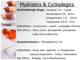 Mydriatics & Cycloplegics  Anticholinergic drugs  :-  Atropine 1 %  - 1 week Homatropine 2 % -  24 hrs Cyclopentolate  1 %  -  24 hrs Tropicamide  0.5 % -  4 hrs Indications  :- corneal ulcer , uveitis , cycloplegic refraction Side effects  :-  blurry vision , photophobia ,precipitates  angle closure glaucoma Sympathomimetics :-  Phenylephrine  5 % I ndications  - Along  with  mydriatic  in  Preoperative cataract preparation  , fundus  examination Side effects -  Stinging , rise in Blood pressure 