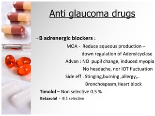 Anti glaucoma drugs -  B adrenergic blockers  : MOA -  Reduce aqueous production –  down regulation of Adenylcyclase Advan : NO  pupil change, induced myopia No headache, nor IOT fluctuation Side eff : Stinging,burning ,allergy,.. Bronchospasm,Heart block Timolol –  Non selective 0.5 % Betaxolol  -  B 1 selective  