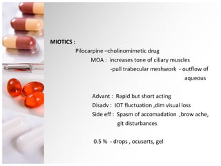 MIOTICS : Pilocarpine –cholinomimetic drug  MOA :  increases tone of ciliary muscles  -pull trabecular meshwork  - outflow of  aqueous Advant :  Rapid but short acting Disadv :  IOT fluctuation ,dim visual loss Side eff :  Spasm of accomadation  ,brow ache,  git disturbances 0.5 %  - drops , ocuserts, gel 