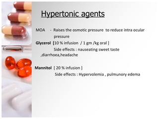 Hypertonic agents MOA  -  Raises the osmotic pressure  to reduce intra ocular pressure Glycerol  [ 10 % infusion  / 1 gm /kg oral ] Side effects : nauseating sweet taste ,diarrhoea,headache Mannitol  [ 20 % infusion ]  Side effects : Hypervolemia , pulmunory edema 