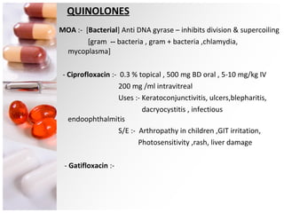 QUINOLONES MOA  :-  [ Bacterial ] Anti DNA gyrase – inhibits division & supercoiling [gram  --  bacteria , gram + bacteria ,chlamydia, mycoplasma] -  Ciprofloxacin  :-  0.3 % topical , 500 mg BD oral , 5-10 mg/kg IV 200 mg /ml intravitreal Uses :- Keratoconjunctivitis, ulcers,blepharitis, dacryocystitis , infectious endoophthalmitis S/E :-  Arthropathy in children ,GIT irritation, Photosensitivity ,rash, liver damage -  Gatifloxacin  :-  