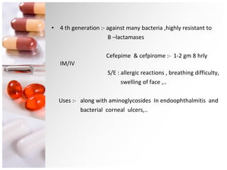 4 th generation :- against many bacteria ,highly resistant to  B –lactamases Cefepime  & cefpirome :-  1-2 gm 8 hrly  IM/IV S/E : allergic reactions , breathing difficulty,  swelling of face ,.. Uses :-  along with aminoglycosides  In endoophthalmitis  and  bacterial  corneal  ulcers,.. 