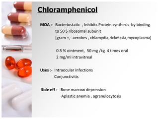 Chloramphenicol MOA  :-  Bacteriostatic  , Inhibits Protein synthesis  by binding  to 50 S ribosomal subunit [gram +,- aerobes , chlamydia,ricketssia,mycoplasma] 0.5 % ointment,  50 mg /kg  4 times oral 2 mg/ml intravitreal Uses  :-  Intraocular infections Conjunctivitis Side eff  :-  Bone marrow depression Aplastic anemia , agranulocytosis 