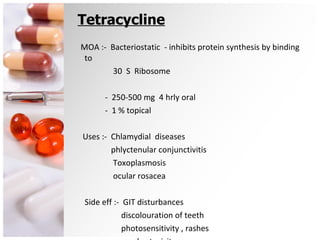 Tetracycline MOA :-  Bacteriostatic  - inhibits protein synthesis by binding to  30  S  Ribosome  -  250-500 mg  4 hrly oral -  1 % topical Uses :-  Chlamydial  diseases  phlyctenular conjunctivitis Toxoplasmosis ocular rosacea Side eff :-  GIT disturbances discolouration of teeth photosensitivity , rashes nephrotoxicity 