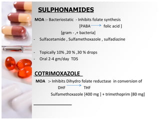 SULPHONAMIDES MOA  :- Bacteriostatic  - Inhibits folate synthesis [PABA  folic acid ] [gram - ,+ bacteria]  Sulfacetamide , Sulfamethoxazole , sulfadiazine Topically 10% ,20 % ,30 % drops Oral 2-4 gm/day  TDS COTRIMOXAZOLE  MOA  :-  Inhibits Dihydro folate reductase  in conversion of DHF  THF  Sulfamethoxazole [400 mg ] + trimethoprim [80 mg] 