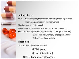 Imidazoles :- MOA -  Block fungal cytochrome P-450 enzyme in ergosterol [increase permeability tru membrane] Clotrimazole :-  [1 % topical] Miconazole :- [ 1 % drops,2 % oint, 5-10 mg  sub conj ] Ketoconazole :- [200-800 mg oral daily , 0.5 mg intravitreal] Uses :- candida,fungal ,  endoophthalmitis Side effect:- liver toxicity Triazoles :-  Fluconazole -  [100-200 mg oral] [0.2% topical] [0.1 mg intravitreal] Uses :- Candida,cryptococcus 