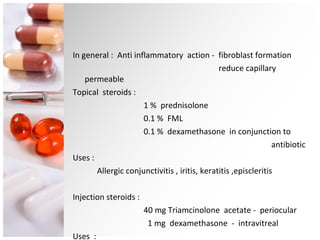 In general :  Anti inflammatory  action -  fibroblast formation reduce capillary permeable Topical  steroids : 1 %  prednisolone 0.1 %  FML 0.1 %  dexamethasone  in conjunction to  antibiotic Uses : Allergic conjunctivitis , iritis, keratitis ,episcleritis Injection steroids : 40 mg Triamcinolone  acetate -  periocular 1 mg  dexamethasone  -  intravitreal Uses  : Endoophthalmitis, Cysotid macular edema ,… 
