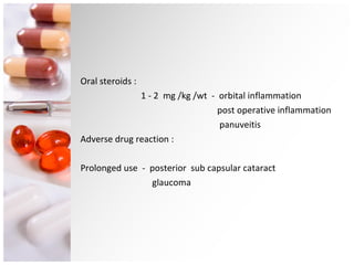 Oral steroids :  1 - 2  mg /kg /wt  -  orbital inflammation post operative inflammation panuveitis Adverse drug reaction : Prolonged use  -  posterior  sub capsular cataract glaucoma 