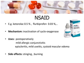 NSAID E.g. ketorolac 0.5 % ,  flurbiprofen  0.03 %,.. Mechanism:  inactivation of cyclo-oxygenase  Uses:  postoperatively mild allergic conjunctivitis episcleritis, mild uveitis, cystoid macular edema Side effects:  stinging , burning 