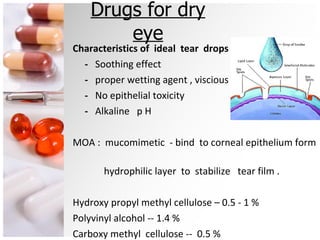 Drugs for dry eye Characteristics of  ideal  tear  drops :  -  Soothing effect -  proper wetting agent , viscious -  No epithelial toxicity -  Alkaline  p H MOA :  mucomimetic  - bind  to corneal epithelium form  hydrophilic layer  to  stabilize  tear film . Hydroxy propyl methyl cellulose – 0.5 - 1 %  Polyvinyl alcohol -- 1.4 % Carboxy methyl  cellulose --  0.5 %  