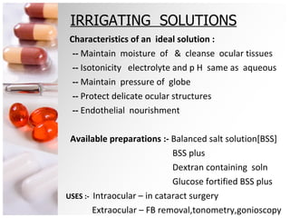 IRRIGATING  SOLUTIONS Characteristics of an  ideal solution : --  Maintain  moisture  of  &  cleanse  ocular tissues --  Isotonicity  electrolyte and p   H  same as  aqueous --  Maintain  pressure of  globe  --  Protect delicate ocular structures  --  Endothelial  nourishment Available preparations :-  Balanced salt solution[BSS] BSS plus  Dextran containing  soln Glucose fortified BSS plus USES :-  Intraocular – in cataract surgery Extraocular – FB removal,tonometry,gonioscopy 