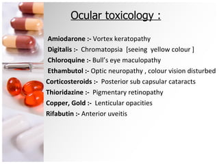 Ocular toxicology : Amiodarone :-  Vortex keratopathy Digitalis :-  Chromatopsia  [seeing  yellow colour ] Chloroquine :-  Bull’s eye maculopathy Ethambutol :-  Optic neuropathy , colour vision disturbed Corticosteroids :-  Posterior sub capsular cataracts Thioridazine :-  Pigmentary retinopathy Copper, Gold :-  Lenticular opacities Rifabutin :-  Anterior uveitis 