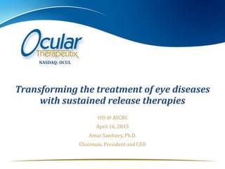 Transforming the treatment of eye diseases
with sustained release therapies
OIS @ ASCRS
April 16, 2015
Amar Sawhney, Ph.D.
Chairman, President and CEO
NASDAQ: OCUL
 