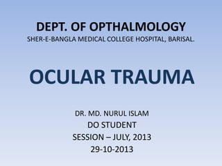 DEPT. OF OPTHALMOLOGY SHER-E-BANGLA MEDICAL COLLEGE HOSPITAL, BARISAL. 
OCULAR TRAUMA 
DR. MD. NURUL ISLAM 
DO STUDENT 
SESSION – JULY, 2013 
29-10-2013  