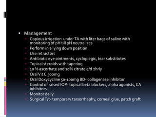  Management
 Copious irrigation underTA with liter bags of saline with
monitoring of pH till pH neutralizes
 Perform in a lying down position
 Use retractors
 Antibiotic eye ointments, cycloplegic, tear substitutes
 Topical steroids with tapering
 10 % ascorbate and 10% citrate e/d 2hrly
 OralVit C 500mg
 Oral Doxycycline 50-100mg BD- collagenase inhibitor
 Control of raised IOP- topical beta blockers, alpha agonists,CA
inhibitors
 Monitor daily
 SurgicalT/t- temporary tarsorrhaphy, corneal glue, patch graft
 