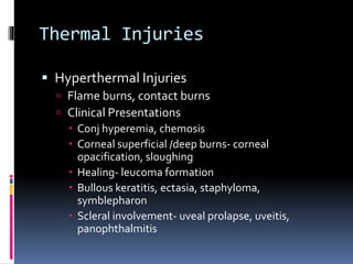 Thermal Injuries
 Hyperthermal Injuries
 Flame burns, contact burns
 Clinical Presentations
 Conj hyperemia, chemosis
 Corneal superficial /deep burns- corneal
opacification, sloughing
 Healing- leucoma formation
 Bullous keratitis, ectasia, staphyloma,
symblepharon
 Scleral involvement- uveal prolapse, uveitis,
panophthalmitis
 