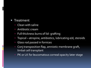  Treatment
 Clean with saline
 Antibiotic cream
 Full thickness burns of lid- grafting
 Topical – atropine, antibiotics, lubricating e/d, steroids
 Glass rod passed in fornices
 Conj transposition flap, amniotic membrane graft,
limbal cell transplant
 PK or LK for leucomatous corneal opacity later stage
 