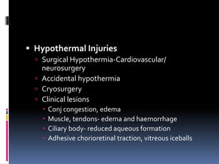  Hypothermal Injuries
 Surgical Hypothermia-Cardiovascular/
neurosurgery
 Accidental hypothermia
 Cryosurgery
 Clinical lesions
 Conj congestion, edema
 Muscle, tendons- edema and haemorrhage
 Ciliary body- reduced aqueous formation
 Adhesive chorioretinal traction, vitreous iceballs
 