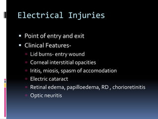 Electrical Injuries
 Point of entry and exit
 Clinical Features-
 Lid burns- entry wound
 Corneal interstitial opacities
 Iritis, miosis, spasm of accomodation
 Electric cataract
 Retinal edema, papilloedema, RD , chorioretinitis
 Optic neuritis
 