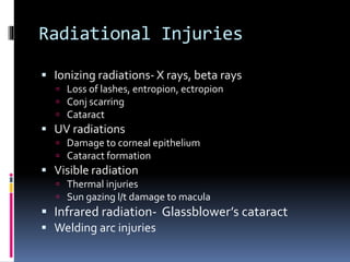 Radiational Injuries
 Ionizing radiations- X rays, beta rays
 Loss of lashes, entropion, ectropion
 Conj scarring
 Cataract
 UV radiations
 Damage to corneal epithelium
 Cataract formation
 Visible radiation
 Thermal injuries
 Sun gazing l/t damage to macula
 Infrared radiation- Glassblower’s cataract
 Welding arc injuries
 