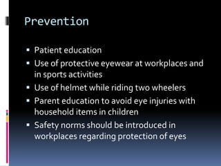 Prevention
 Patient education
 Use of protective eyewear at workplaces and
in sports activities
 Use of helmet while riding two wheelers
 Parent education to avoid eye injuries with
household items in children
 Safety norms should be introduced in
workplaces regarding protection of eyes
 