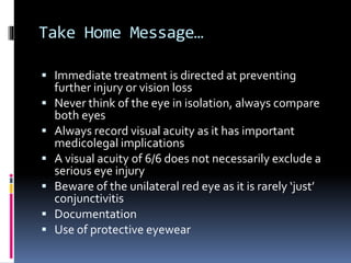Take Home Message…
 Immediate treatment is directed at preventing
further injury or vision loss
 Never think of the eye in isolation, always compare
both eyes
 Always record visual acuity as it has important
medicolegal implications
 A visual acuity of 6/6 does not necessarily exclude a
serious eye injury
 Beware of the unilateral red eye as it is rarely ‘just’
conjunctivitis
 Documentation
 Use of protective eyewear
 
